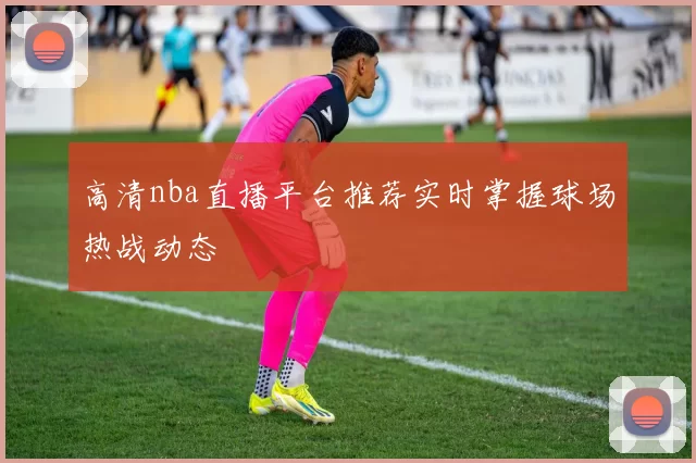 高清nba直播平台推荐实时掌握球场热战动态