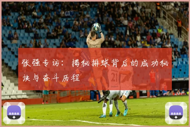 张强专访：揭秘排球背后的成功秘诀与奋斗历程