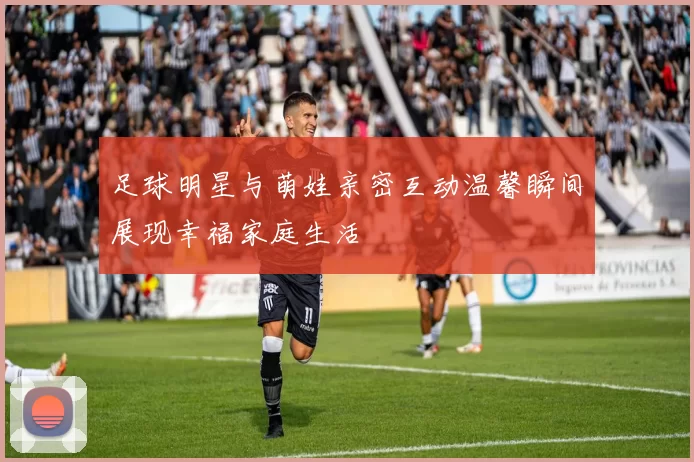 足球明星与萌娃亲密互动温馨瞬间展现幸福家庭生活