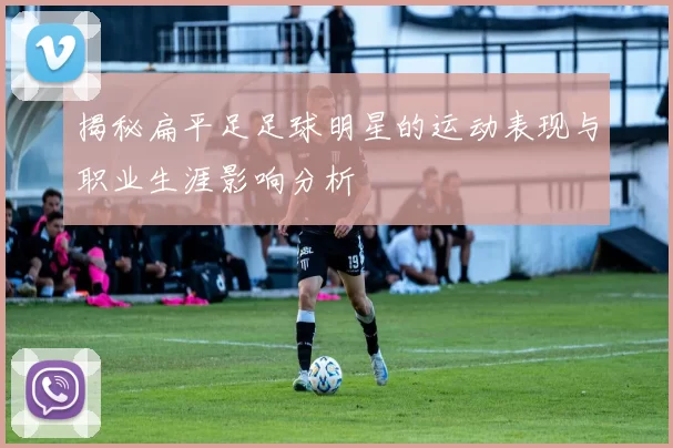 揭秘扁平足足球明星的运动表现与职业生涯影响分析
