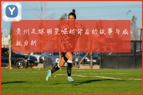 贵州足球明星崛起背后的故事与成就分析