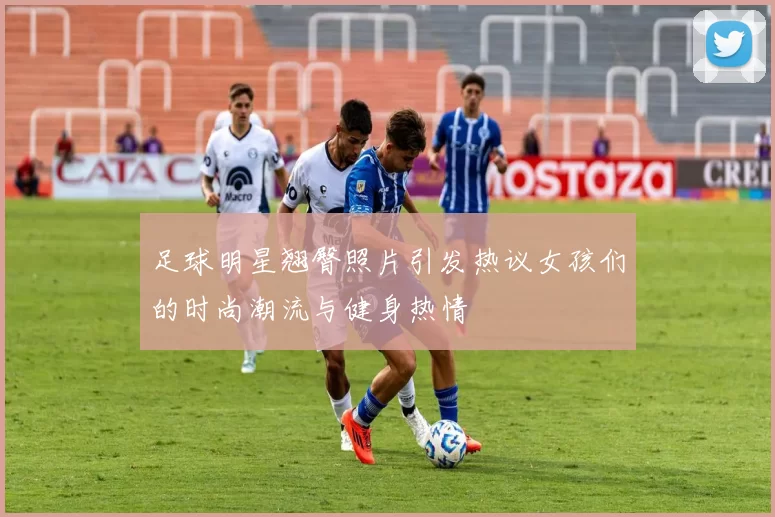 足球明星翘臀照片引发热议女孩们的时尚潮流与健身热情