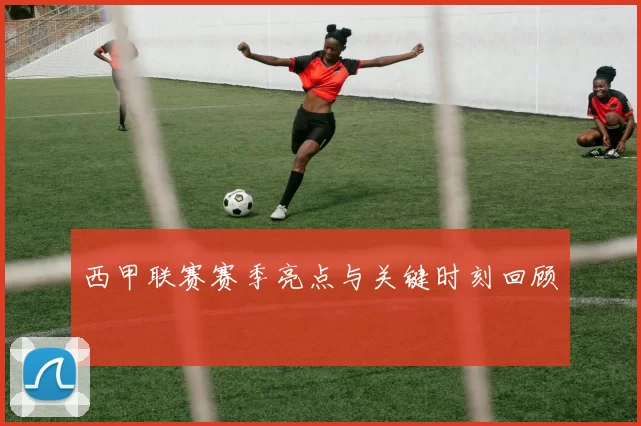 西甲联赛赛季亮点与关键时刻回顾