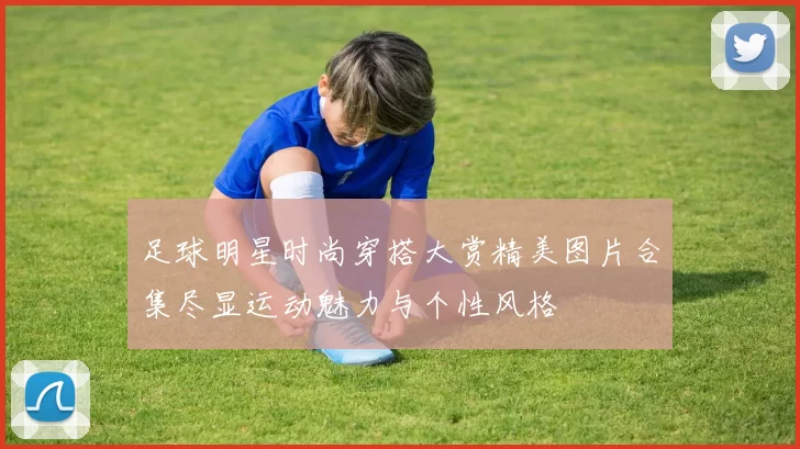 足球明星时尚穿搭大赏精美图片合集尽显运动魅力与个性风格
