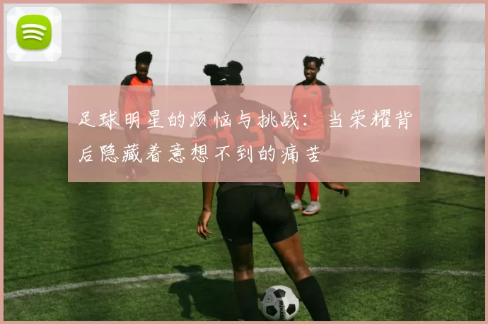 足球明星的烦恼与挑战：当荣耀背后隐藏着意想不到的痛苦
