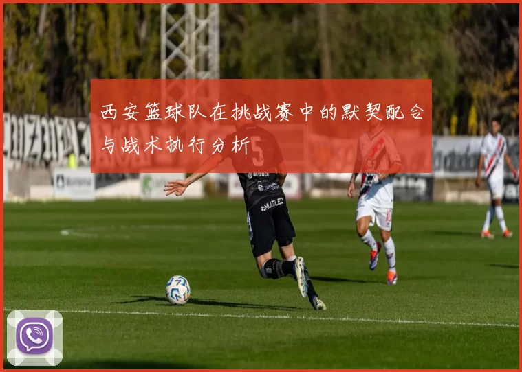西安篮球队在挑战赛中的默契配合与战术执行分析