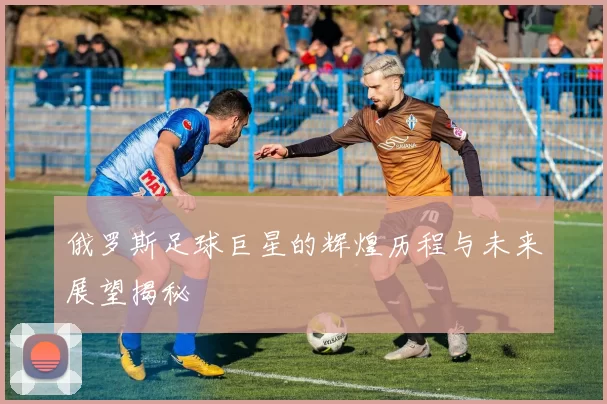 俄罗斯足球巨星的辉煌历程与未来展望揭秘