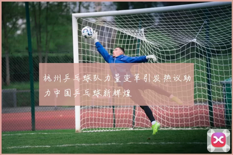 杭州乒乓球队力量变革引发热议助力中国乒乓球新辉煌