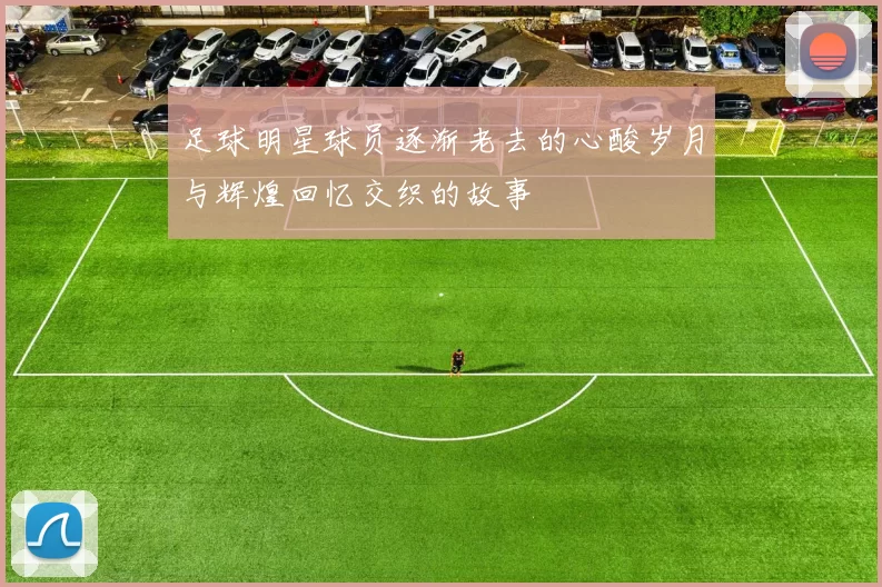 足球明星球员逐渐老去的心酸岁月与辉煌回忆交织的故事