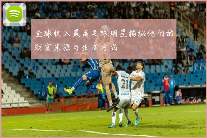 全球收入最高足球明星揭秘他们的财富来源与生活方式