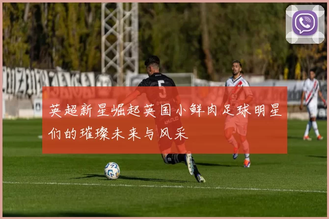 英超新星崛起英国小鲜肉足球明星们的璀璨未来与风采