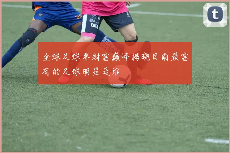全球足球界财富巅峰揭晓目前最富有的足球明星是谁