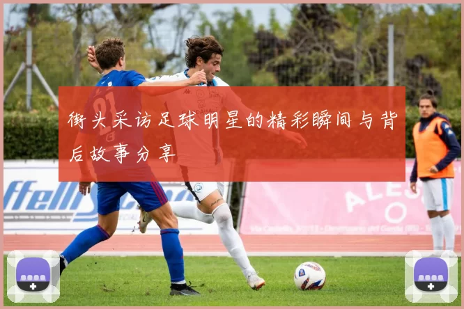 街头采访足球明星的精彩瞬间与背后故事分享