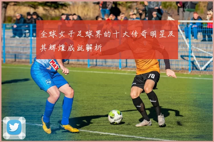 全球女子足球界的十大传奇明星及其辉煌成就解析