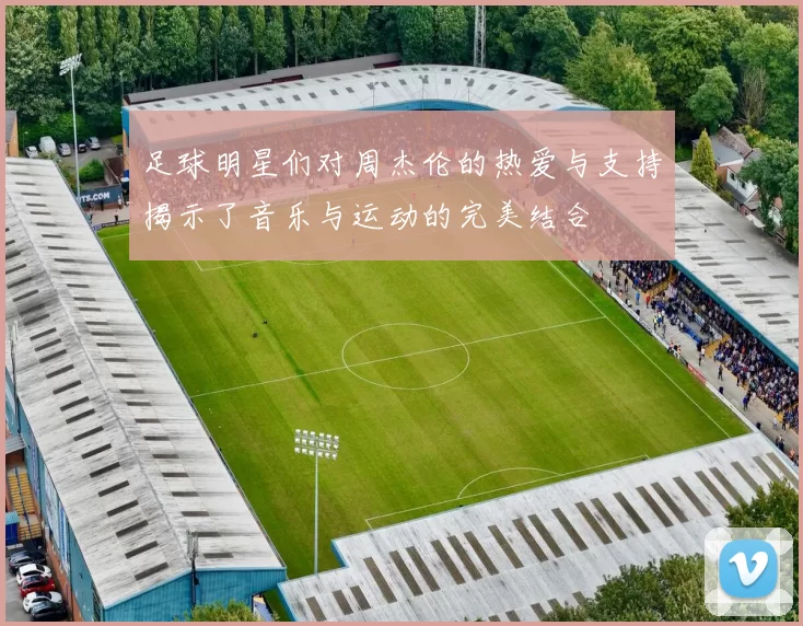足球明星们对周杰伦的热爱与支持揭示了音乐与运动的完美结合