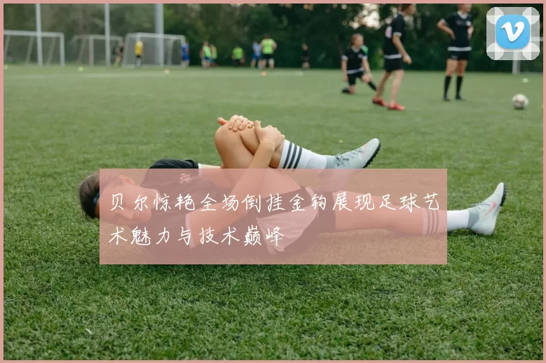 贝尔惊艳全场倒挂金钩展现足球艺术魅力与技术巅峰
