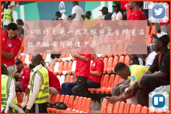 怀旧时光老一代足球明星合照重温经典瞬间与辉煌岁月