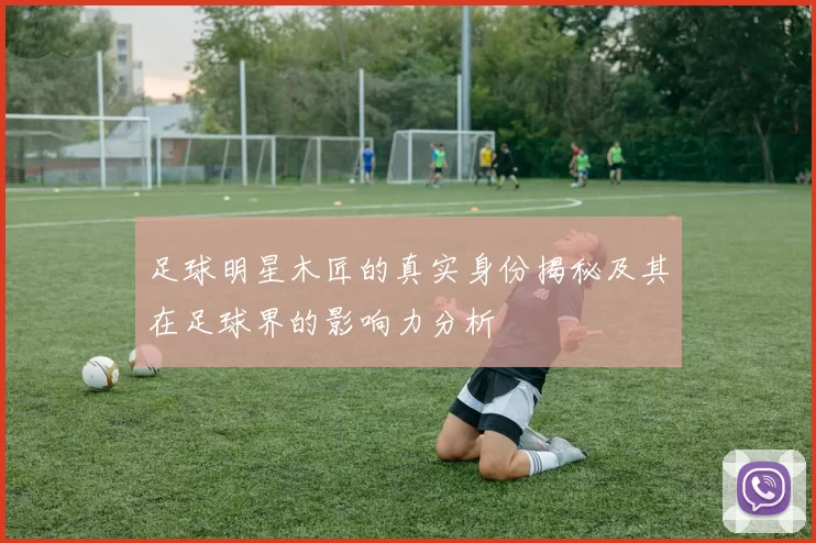 足球明星木匠的真实身份揭秘及其在足球界的影响力分析