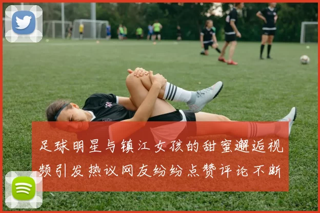 足球明星与镇江女孩的甜蜜邂逅视频引发热议网友纷纷点赞评论不断