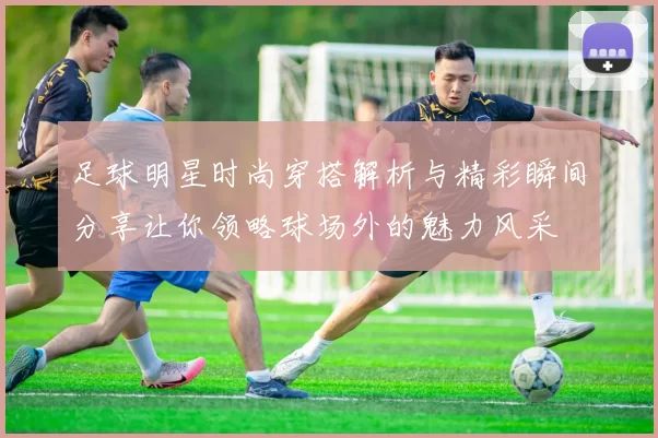 足球明星时尚穿搭解析与精彩瞬间分享让你领略球场外的魅力风采