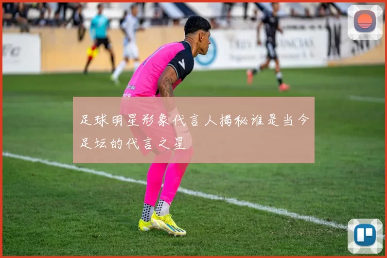 足球明星形象代言人揭秘谁是当今足坛的代言之星