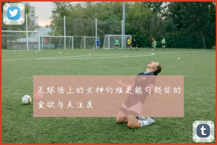 足球场上的女神们谁更能勾起你的食欲与关注度