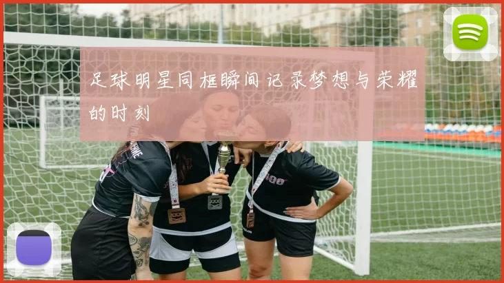 足球明星同框瞬间记录梦想与荣耀的时刻