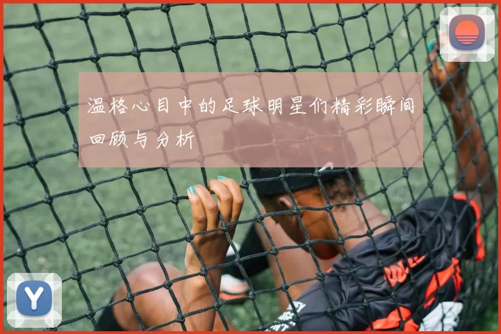 温格心目中的足球明星们精彩瞬间回顾与分析
