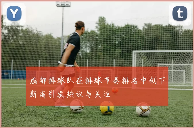 成都排球队在排球节奏排名中创下新高引发热议与关注