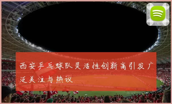 西安乒乓球队灵活性创新高引发广泛关注与热议
