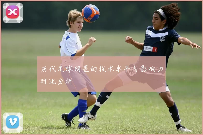 历代足球明星的技术水平与影响力对比分析