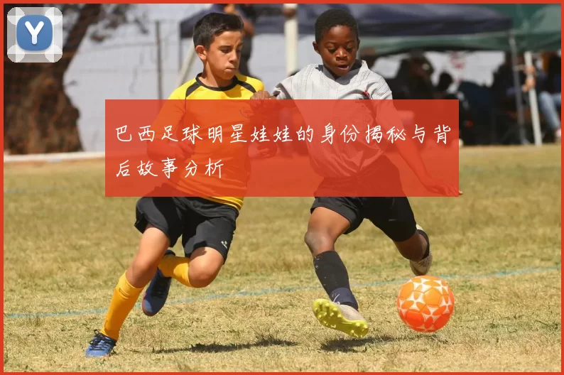 巴西足球明星娃娃的身份揭秘与背后故事分析