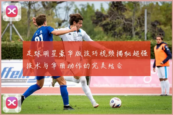 足球明星豪华版技巧视频揭秘超强技术与华丽动作的完美结合