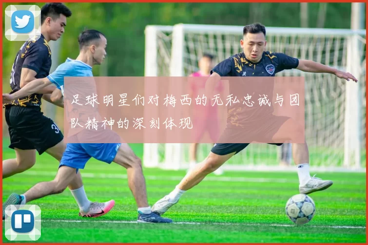 足球明星们对梅西的无私忠诚与团队精神的深刻体现