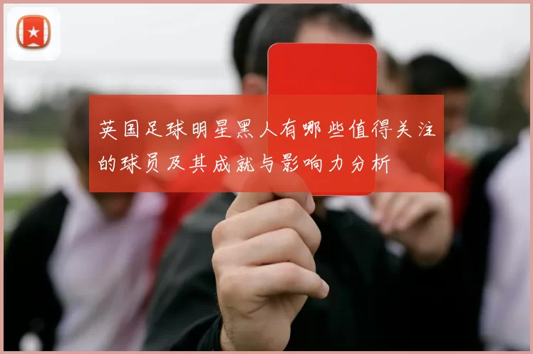 英国足球明星黑人有哪些值得关注的球员及其成就与影响力分析