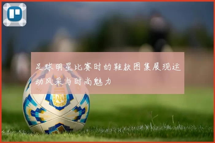 足球明星比赛时的鞋款图集展现运动风采与时尚魅力