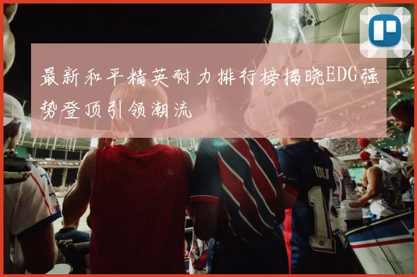 最新和平精英耐力排行榜揭晓EDG强势登顶引领潮流