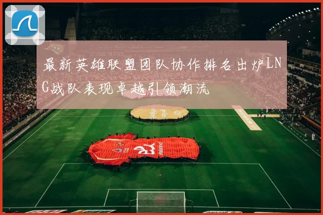 最新英雄联盟团队协作排名出炉LNG战队表现卓越引领潮流