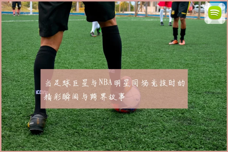 当足球巨星与NBA明星同场竞技时的精彩瞬间与跨界故事