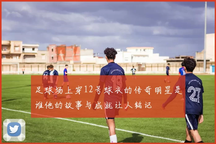 足球场上穿12号球衣的传奇明星是谁他的故事与成就让人铭记