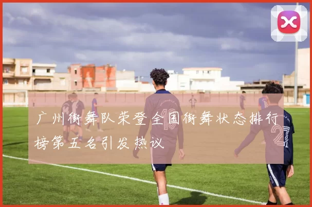 广州街舞队荣登全国街舞状态排行榜第五名引发热议