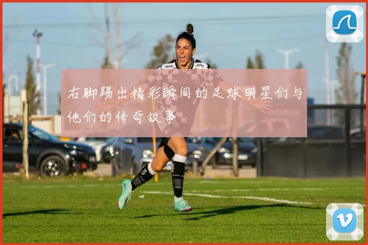 右脚踢出精彩瞬间的足球明星们与他们的传奇故事