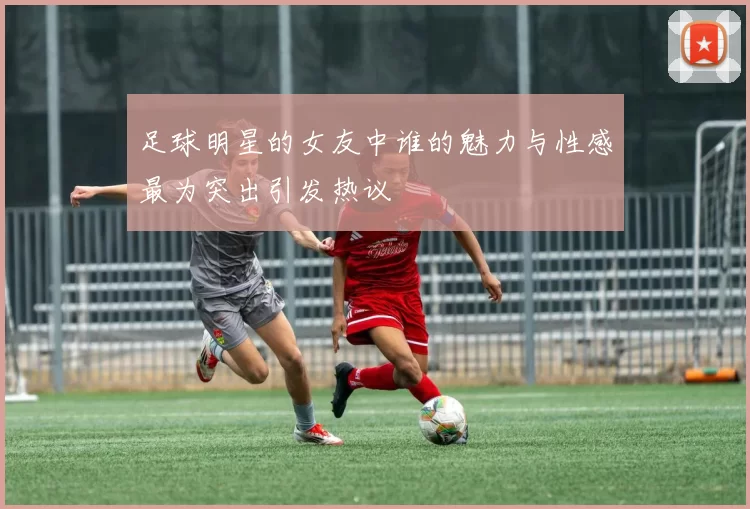 足球明星的女友中谁的魅力与性感最为突出引发热议