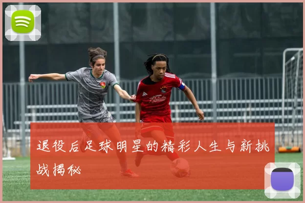 退役后足球明星的精彩人生与新挑战揭秘