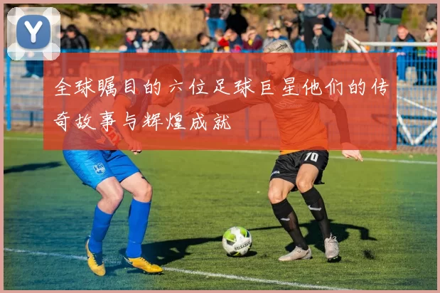 全球瞩目的六位足球巨星他们的传奇故事与辉煌成就