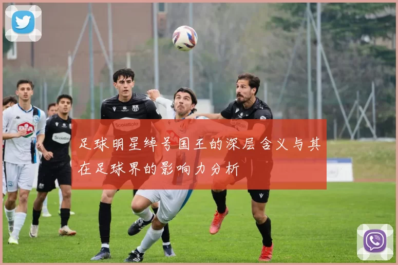 足球明星绰号国王的深层含义与其在足球界的影响力分析
