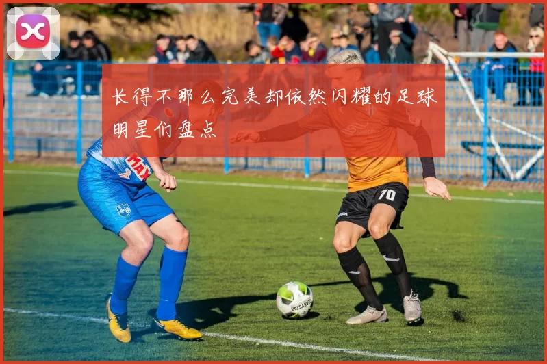 长得不那么完美却依然闪耀的足球明星们盘点