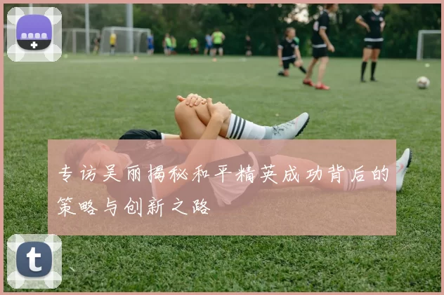 专访吴丽揭秘和平精英成功背后的策略与创新之路