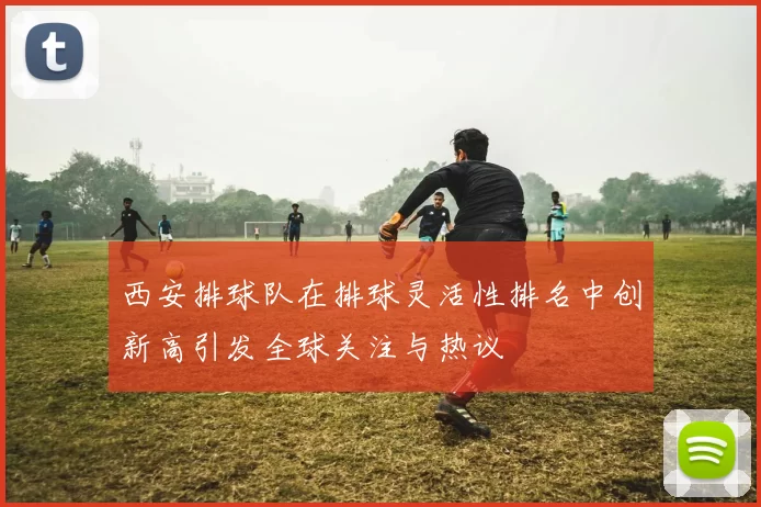 西安排球队在排球灵活性排名中创新高引发全球关注与热议