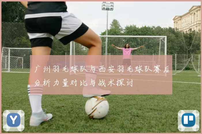 广州羽毛球队与西安羽毛球队赛后分析力量对比与战术探讨